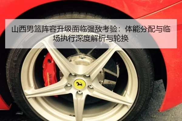 山西男篮阵容升级面临强敌考验：体能分配与临场执行深度解析与轮换（Kaiyun）